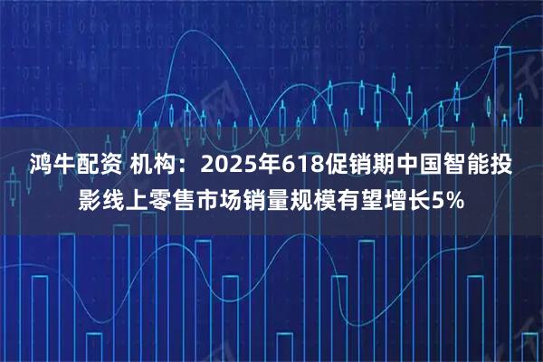 鸿牛配资 机构：2025年618促销期中国智能投影线上零售市场销量规模有望增长5%
