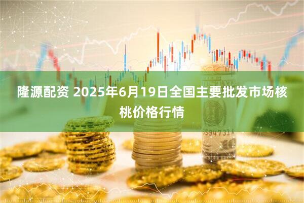 隆源配资 2025年6月19日全国主要批发市场核桃价格行情