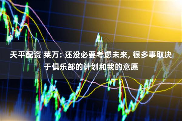 天平配资 莱万: 还没必要考虑未来, 很多事取决于俱乐部的计划和我的意愿