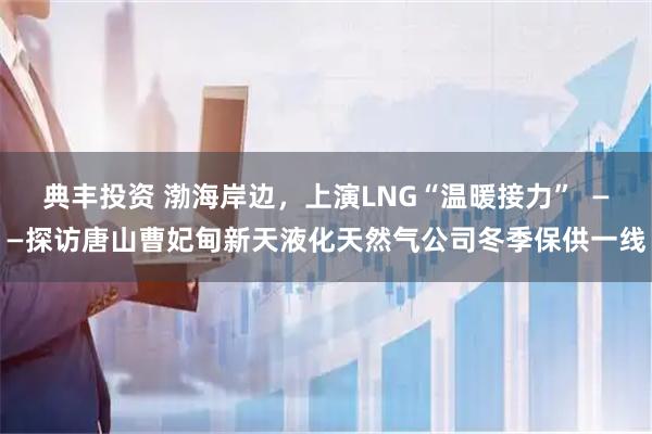 典丰投资 渤海岸边，上演LNG“温暖接力”  ——探访唐山曹妃甸新天液化天然气公司冬季保供一线