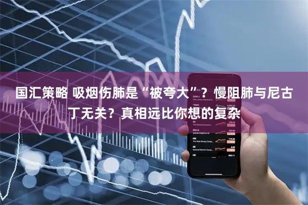 国汇策略 吸烟伤肺是“被夸大”？慢阻肺与尼古丁无关？真相远比你想的复杂