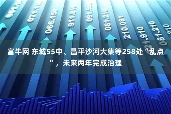 富牛网 东城55中、昌平沙河大集等258处“乱点”，未来两年完成治理