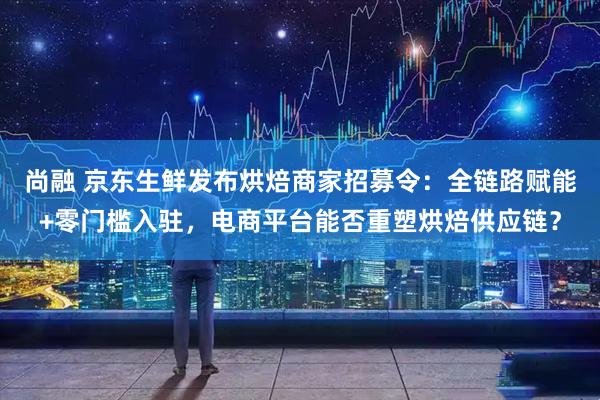 尚融 京东生鲜发布烘焙商家招募令：全链路赋能+零门槛入驻，电商平台能否重塑烘焙供应链？